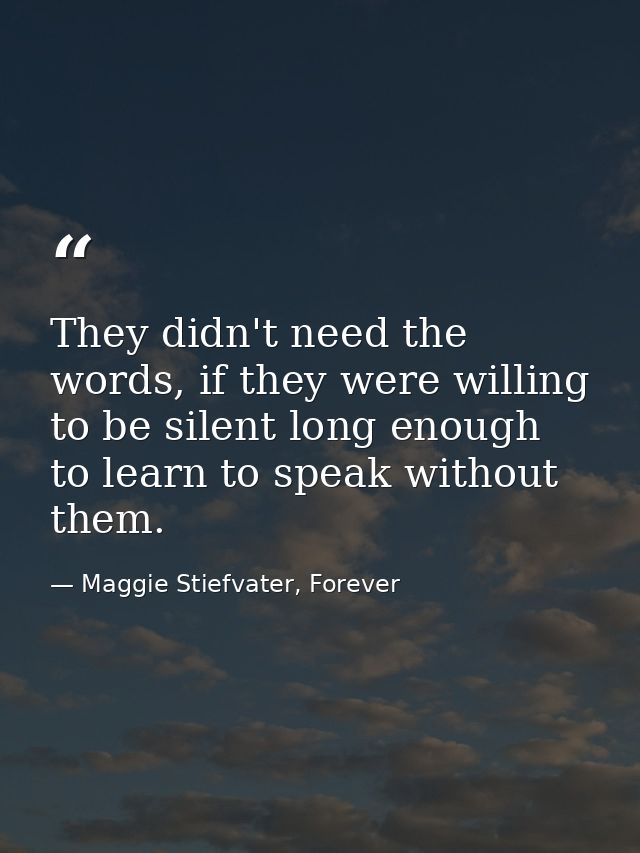 They didn't need the words, if they were willing to be silent long enough to learn to speak without them. — Maggie Stiefvater, Forever