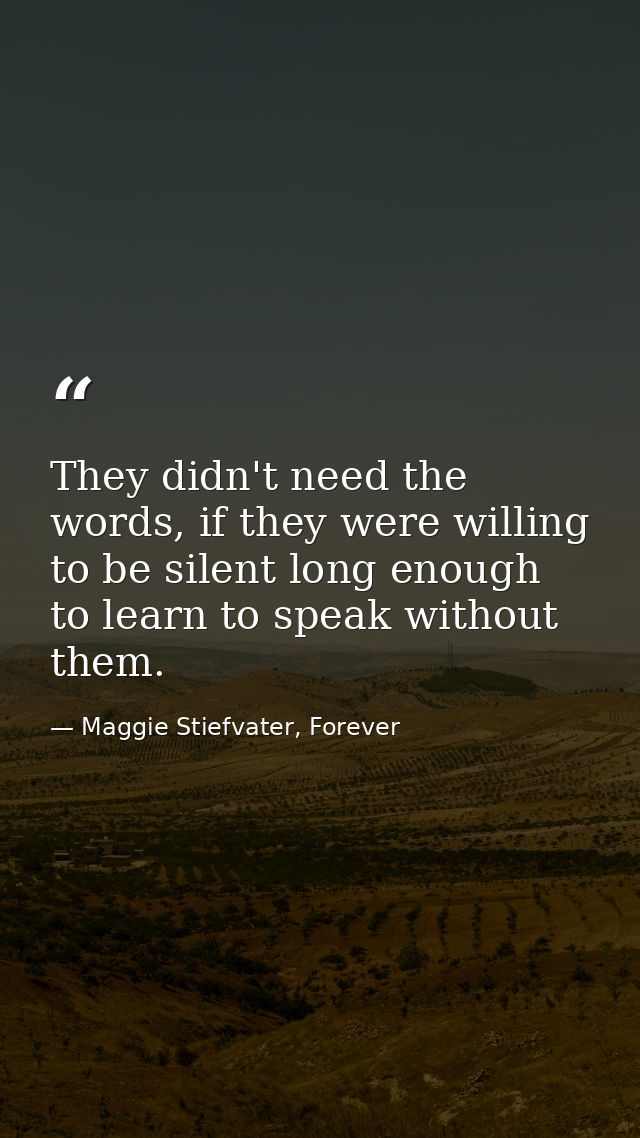 They didn't need the words, if they were willing to be silent long enough to learn to speak without them. — Maggie Stiefvater, Forever