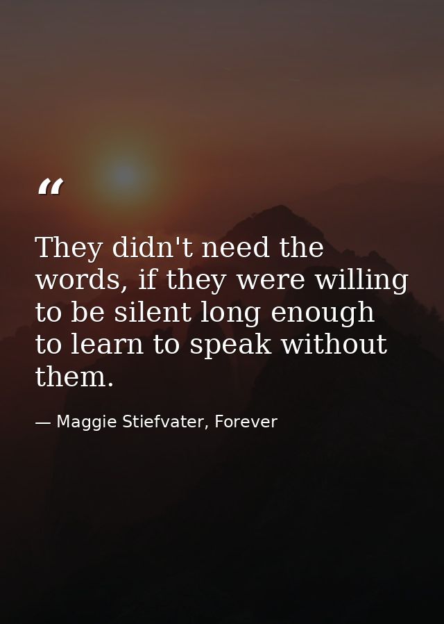 They didn't need the words, if they were willing to be silent long enough to learn to speak without them. — Maggie Stiefvater, Forever