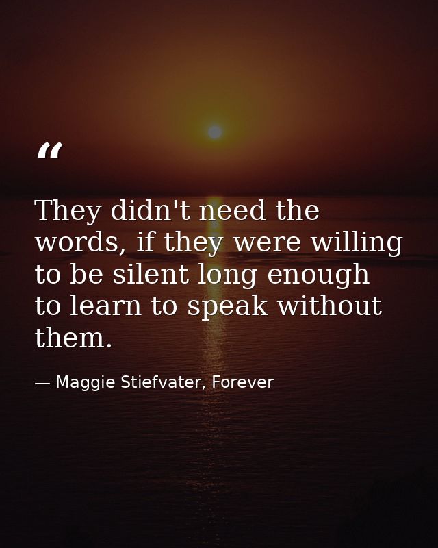 They didn't need the words, if they were willing to be silent long enough to learn to speak without them. — Maggie Stiefvater, Forever