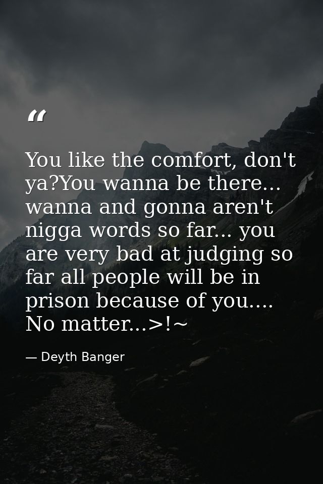 You like the comfort, don't ya?You wanna be there... wanna and gonna aren't nigga words so far... you are very bad at ju — Deyth Banger
