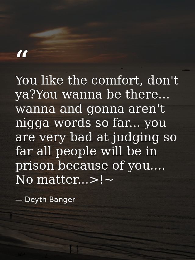 You like the comfort, don't ya?You wanna be there... wanna and gonna aren't nigga words so far... you are very bad at ju — Deyth Banger