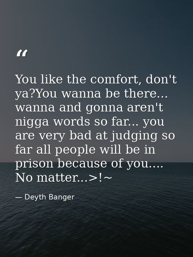 You like the comfort, don't ya?You wanna be there... wanna and gonna aren't nigga words so far... you are very bad at ju — Deyth Banger