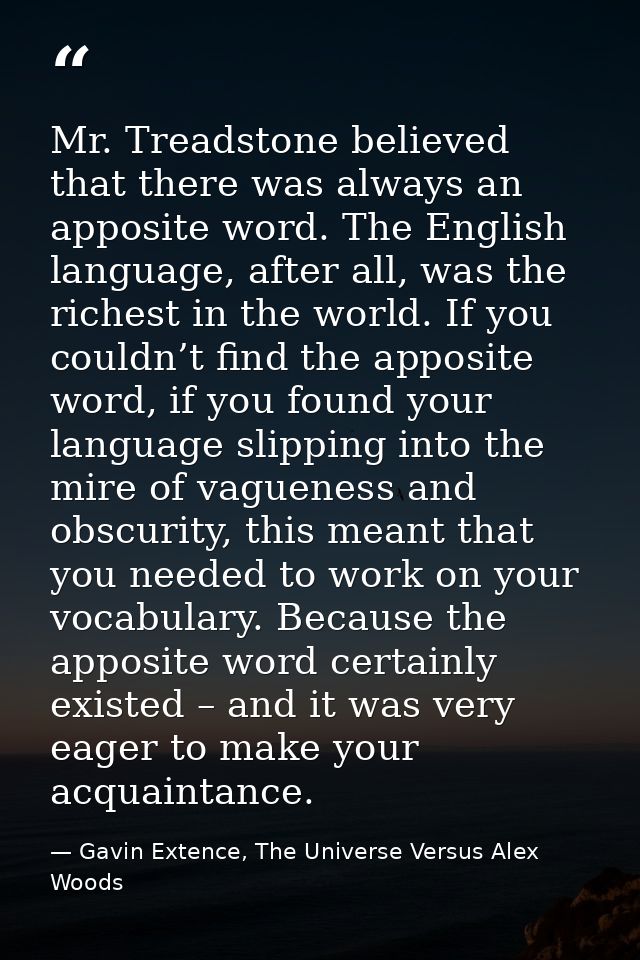 Mr. Treadstone believed that there was always an apposite word. The English language, after all, was the richest in the  — Gavin Extence, The Universe Versus Alex Woods
