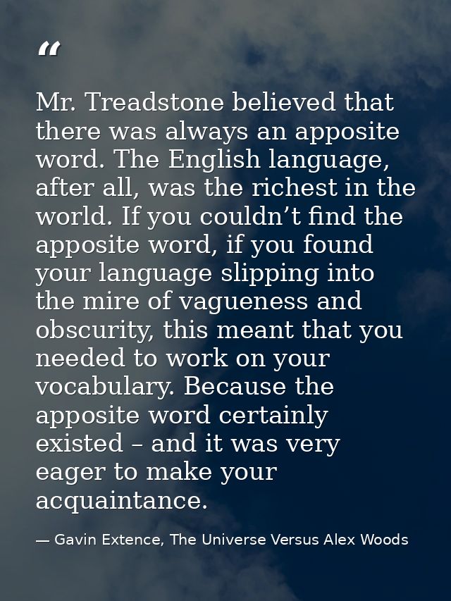 Mr. Treadstone believed that there was always an apposite word. The English language, after all, was the richest in the  — Gavin Extence, The Universe Versus Alex Woods