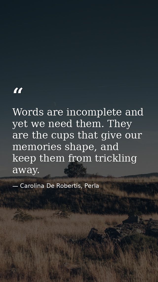 Words are incomplete and yet we need them. They are the cups that give our memories shape, and keep them from trickling  — Carolina De Robertis, Perla