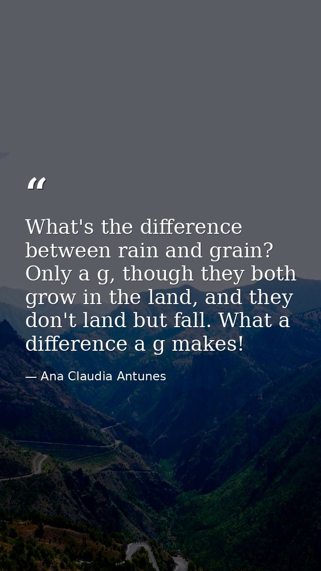 What's the difference between rain and grain? Only a g, though they both grow in the land, and they don't land but fall. — Ana Claudia Antunes