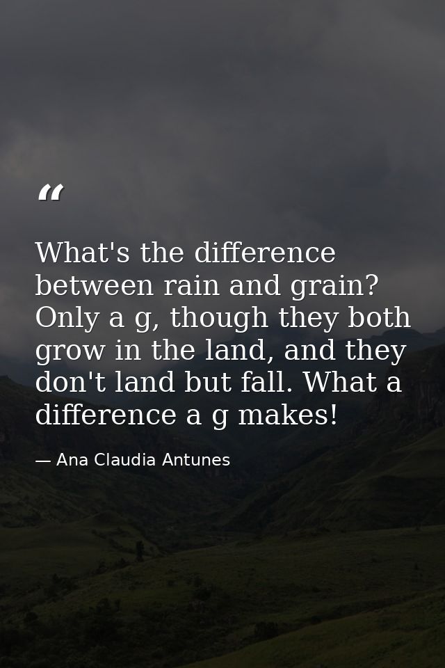 What's the difference between rain and grain? Only a g, though they both grow in the land, and they don't land but fall. — Ana Claudia Antunes