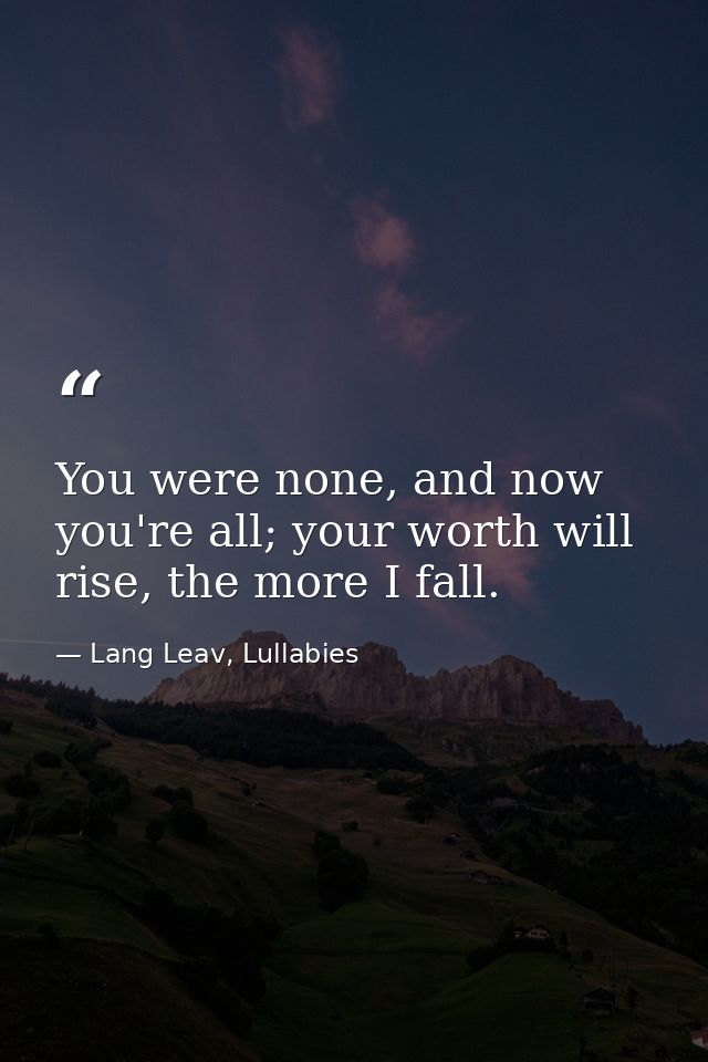 You were none, and now you're all; your worth will rise, the more I fall. — Lang Leav, Lullabies