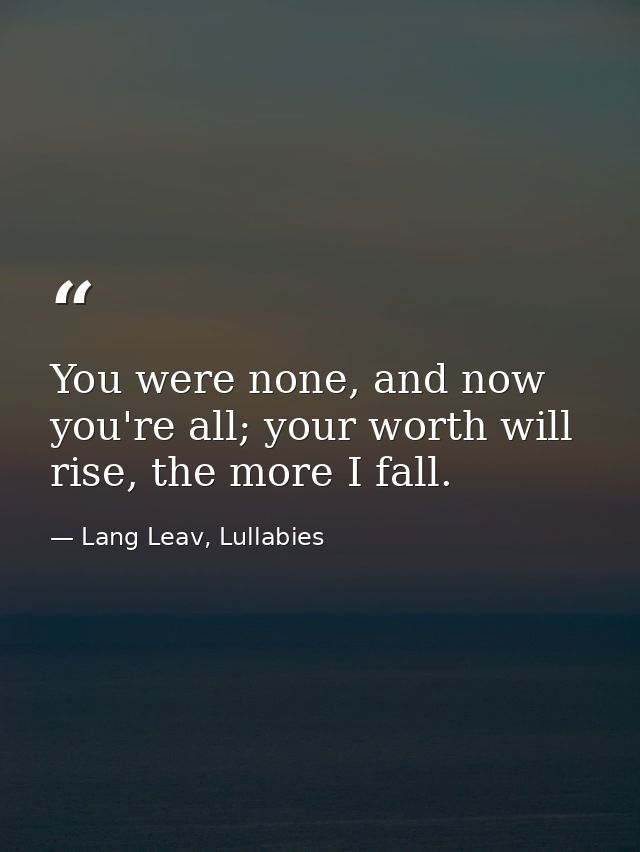 You were none, and now you're all; your worth will rise, the more I fall. — Lang Leav, Lullabies