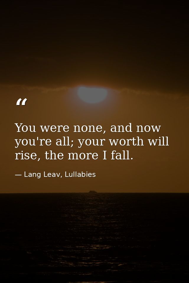 You were none, and now you're all; your worth will rise, the more I fall. — Lang Leav, Lullabies