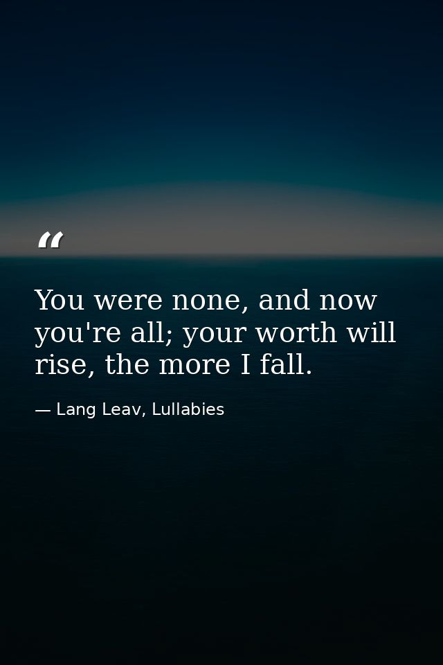 You were none, and now you're all; your worth will rise, the more I fall. — Lang Leav, Lullabies