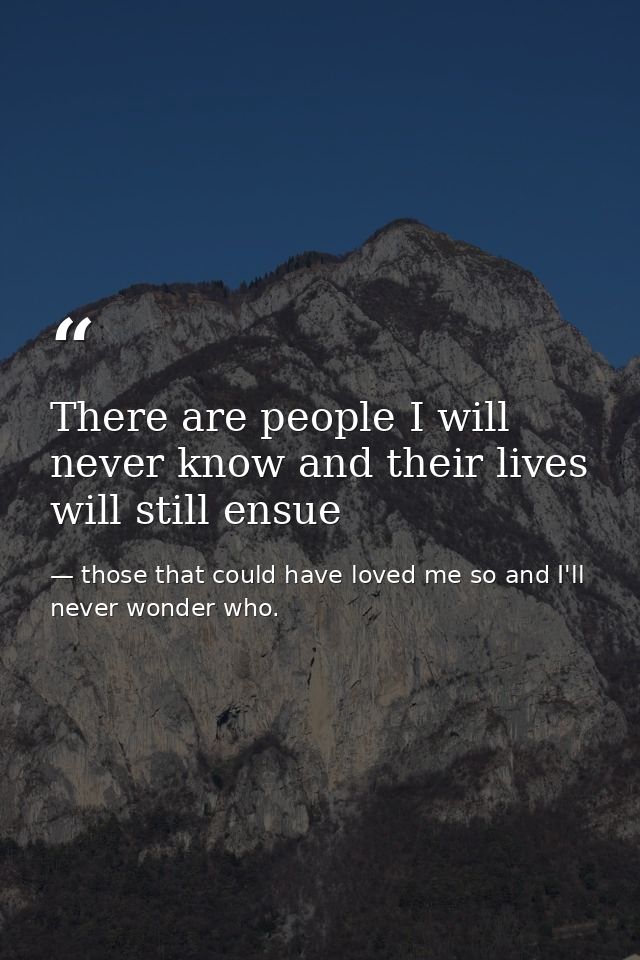 There are people I will never know and their lives will still ensue — those that could have loved me so and I'll never wonder who.