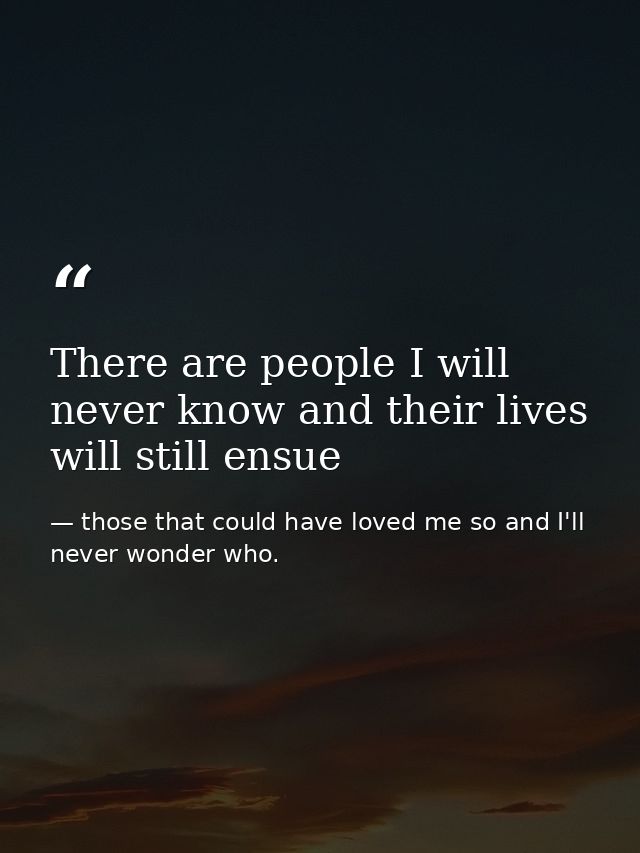 There are people I will never know and their lives will still ensue — those that could have loved me so and I'll never wonder who.