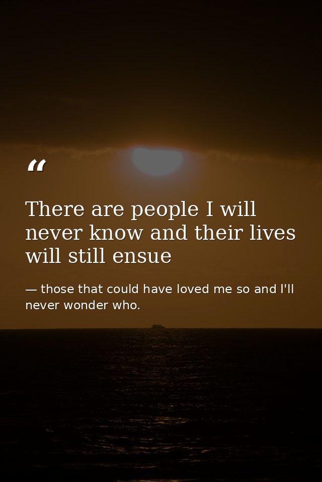 There are people I will never know and their lives will still ensue — those that could have loved me so and I'll never wonder who.
