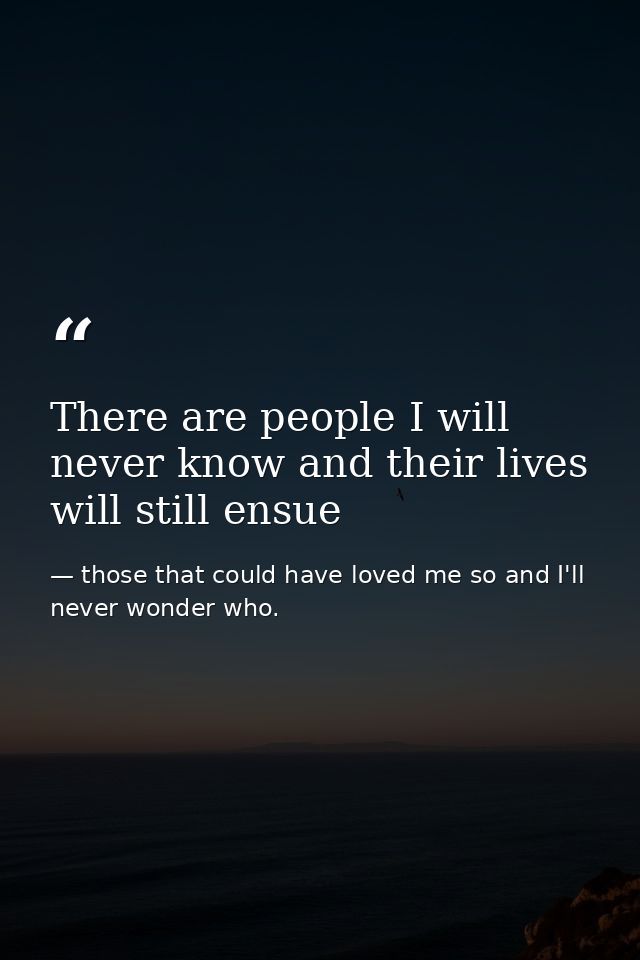 There are people I will never know and their lives will still ensue — those that could have loved me so and I'll never wonder who.