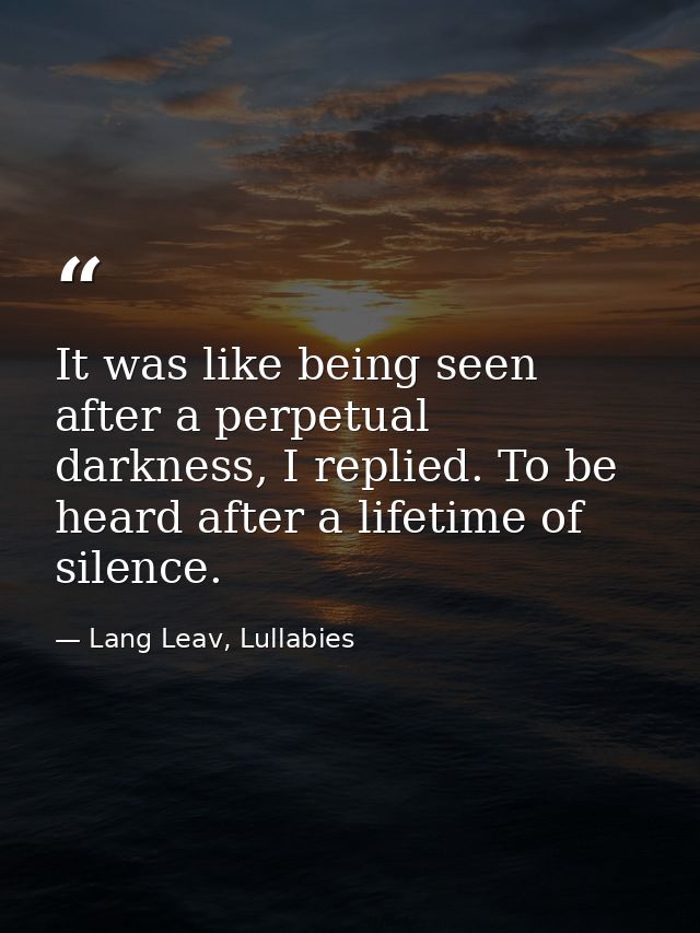 It was like being seen after a perpetual darkness, I replied. To be heard after a lifetime of silence. — Lang Leav, Lullabies