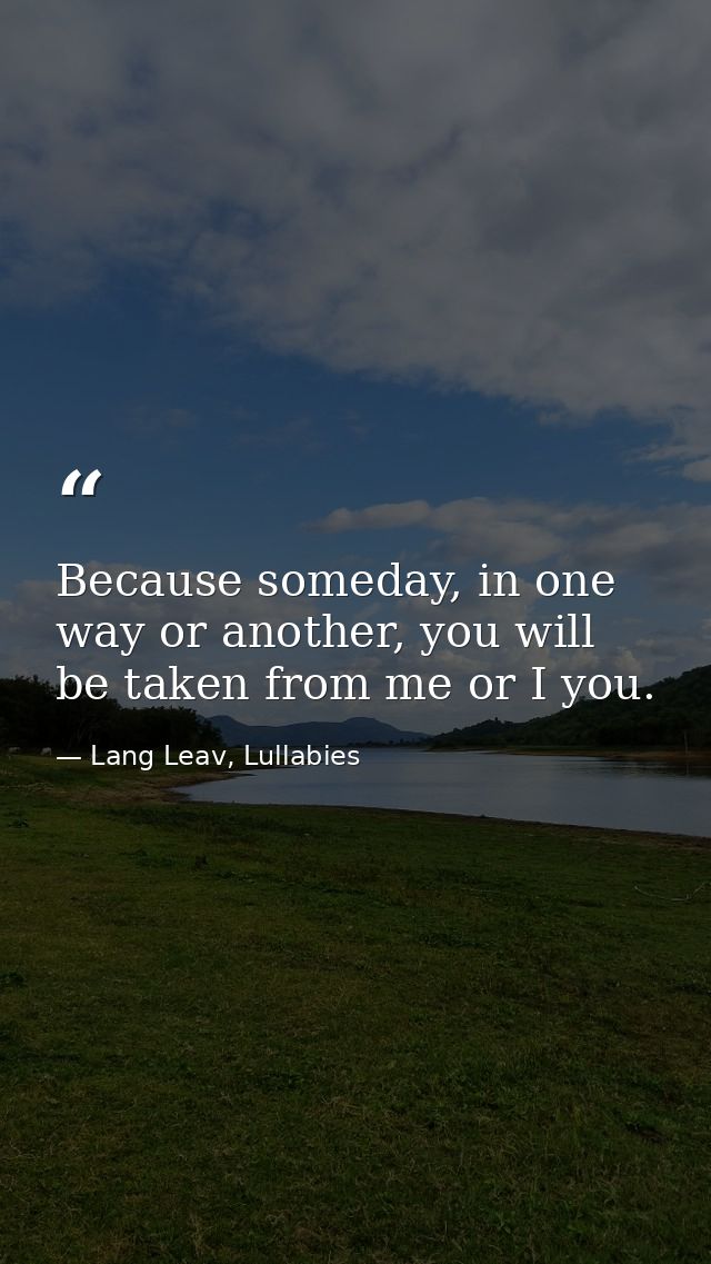 Because someday, in one way or another, you will be taken from me or I you. — Lang Leav, Lullabies