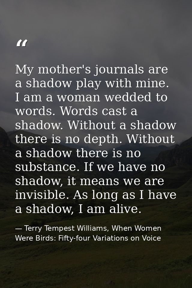 My mother's journals are a shadow play with mine. I am a woman wedded to words. Words cast a shadow. Without a shadow th — Terry Tempest Williams, When Women Were Birds: Fifty-four Variations on Voice