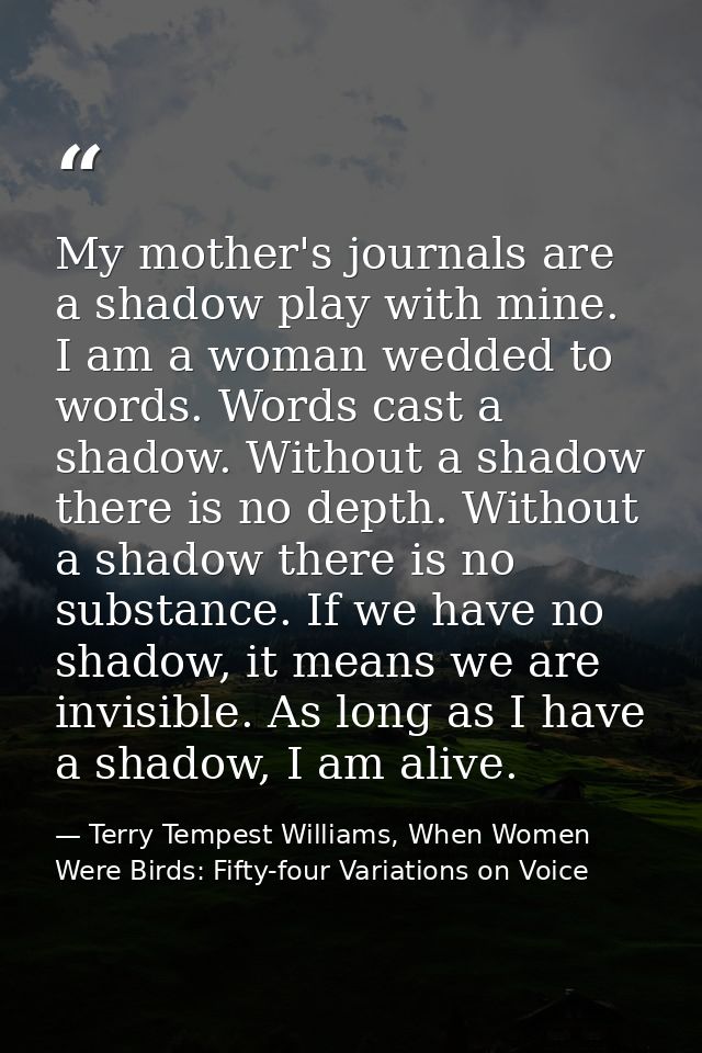 My mother's journals are a shadow play with mine. I am a woman wedded to words. Words cast a shadow. Without a shadow th — Terry Tempest Williams, When Women Were Birds: Fifty-four Variations on Voice