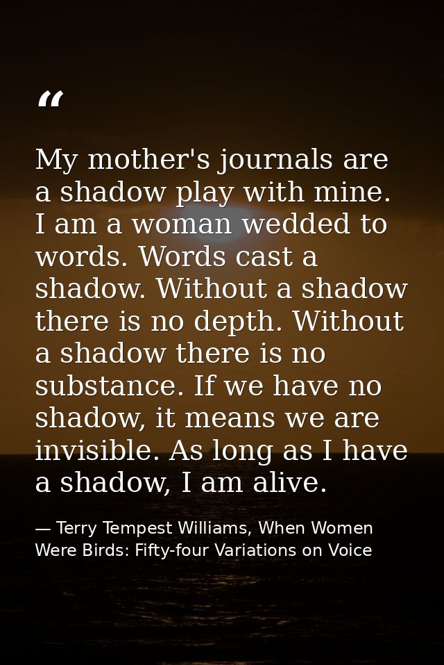 My mother's journals are a shadow play with mine. I am a woman wedded to words. Words cast a shadow. Without a shadow th — Terry Tempest Williams, When Women Were Birds: Fifty-four Variations on Voice
