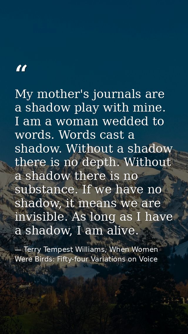 My mother's journals are a shadow play with mine. I am a woman wedded to words. Words cast a shadow. Without a shadow th — Terry Tempest Williams, When Women Were Birds: Fifty-four Variations on Voice