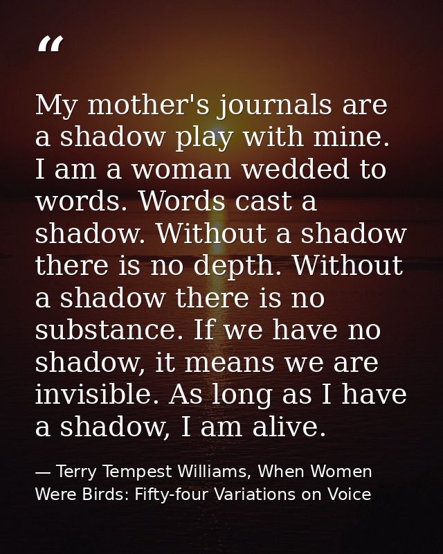 My mother's journals are a shadow play with mine. I am a woman wedded to words. Words cast a shadow. Without a shadow th — Terry Tempest Williams, When Women Were Birds: Fifty-four Variations on Voice
