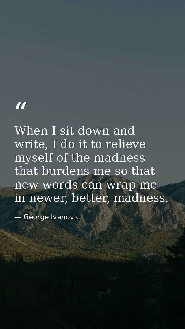 When I sit down and write, I do it to relieve myself of the madness that burdens me so that new words can wrap me in new — George Ivanovic