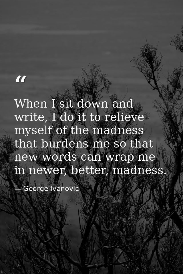 When I sit down and write, I do it to relieve myself of the madness that burdens me so that new words can wrap me in new — George Ivanovic