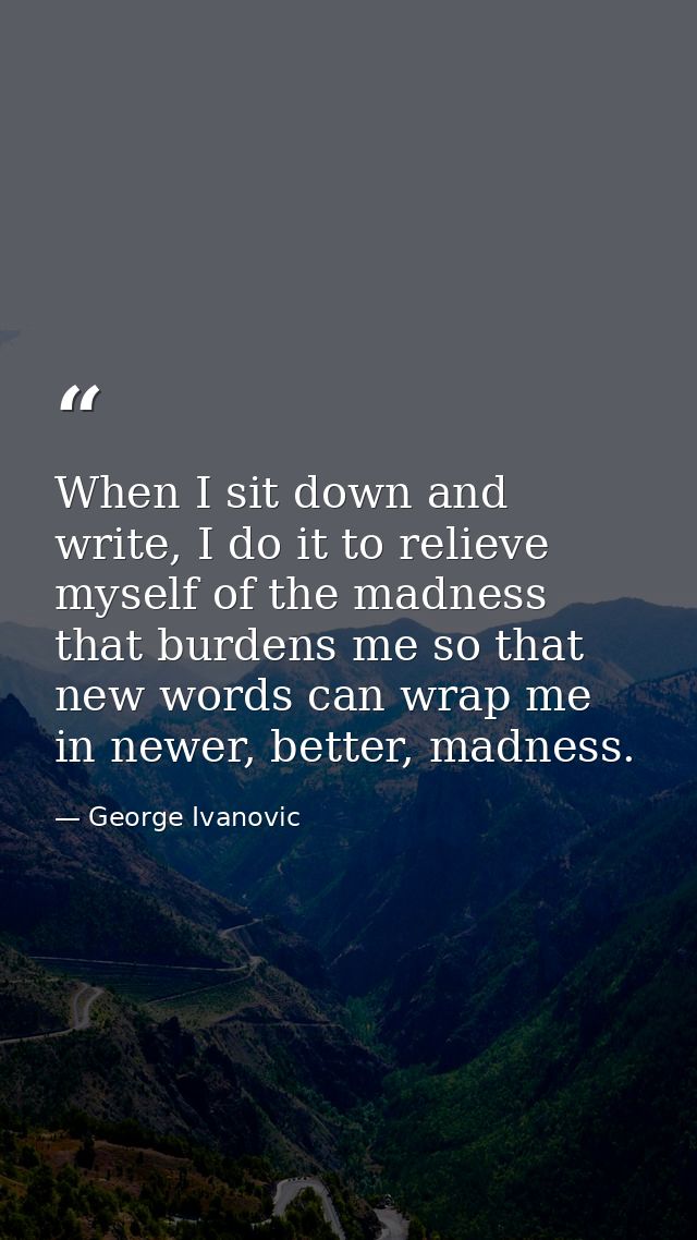 When I sit down and write, I do it to relieve myself of the madness that burdens me so that new words can wrap me in new — George Ivanovic