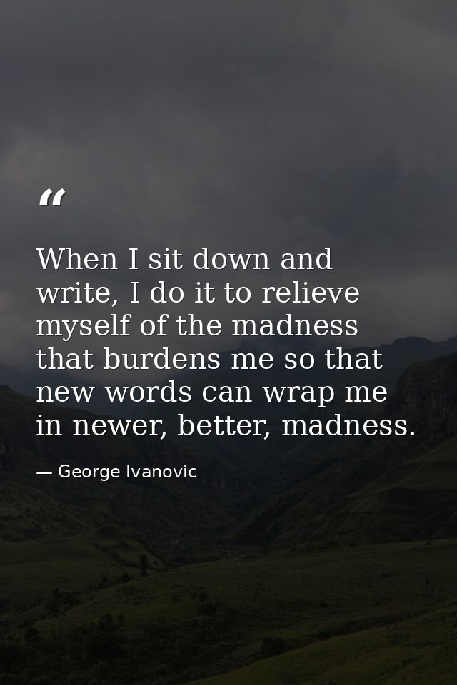 When I sit down and write, I do it to relieve myself of the madness that burdens me so that new words can wrap me in new — George Ivanovic