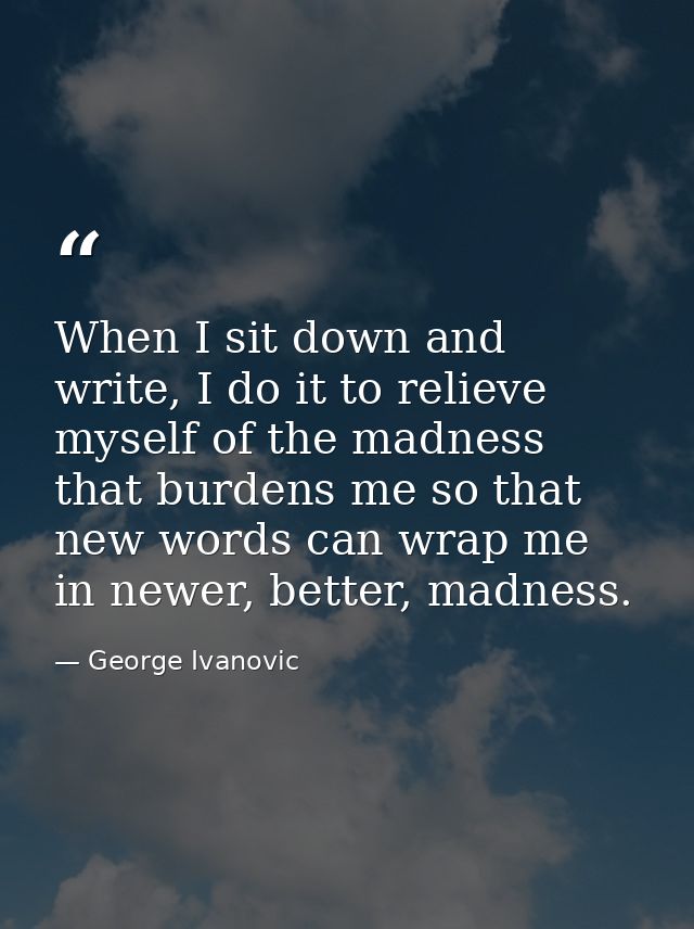 When I sit down and write, I do it to relieve myself of the madness that burdens me so that new words can wrap me in new — George Ivanovic