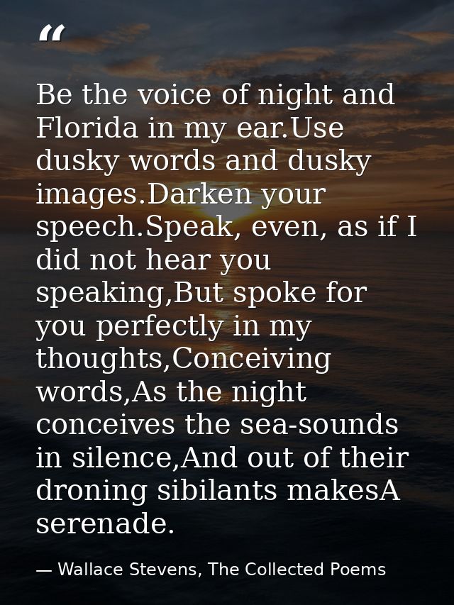 Be the voice of night and Florida in my ear.Use dusky words and dusky images.Darken your speech.Speak, even, as if I did — Wallace Stevens, The Collected Poems