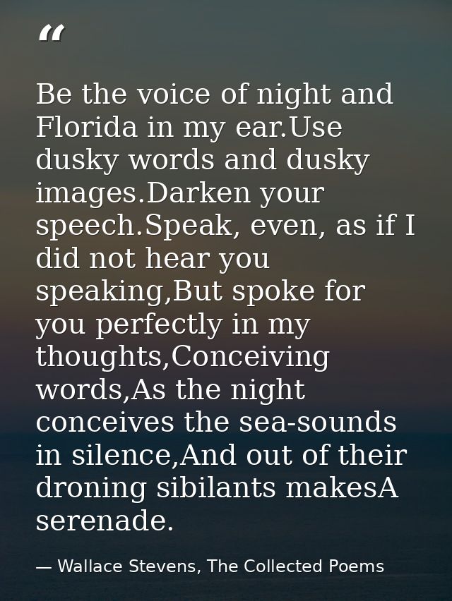 Be the voice of night and Florida in my ear.Use dusky words and dusky images.Darken your speech.Speak, even, as if I did — Wallace Stevens, The Collected Poems