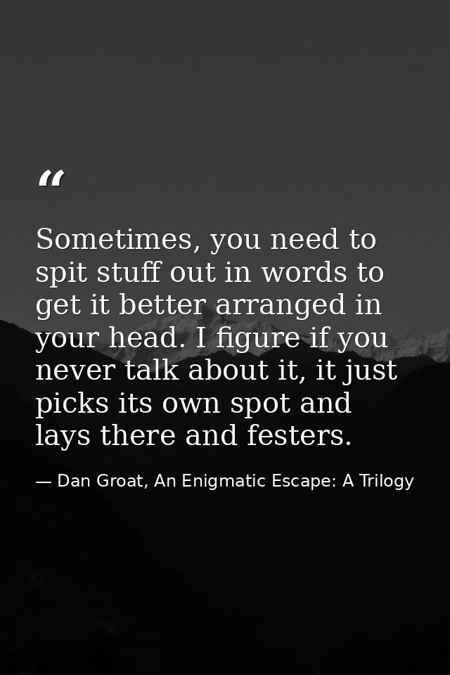 Sometimes, you need to spit stuff out in words to get it better arranged in your head. I figure if you never talk about  — Dan Groat, An Enigmatic Escape: A Trilogy