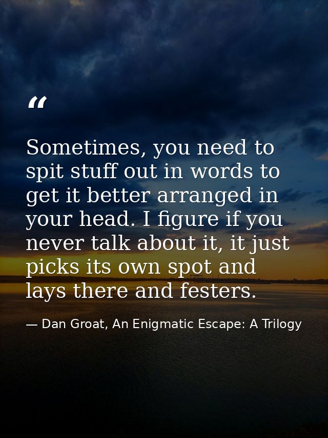 Sometimes, you need to spit stuff out in words to get it better arranged in your head. I figure if you never talk about  — Dan Groat, An Enigmatic Escape: A Trilogy
