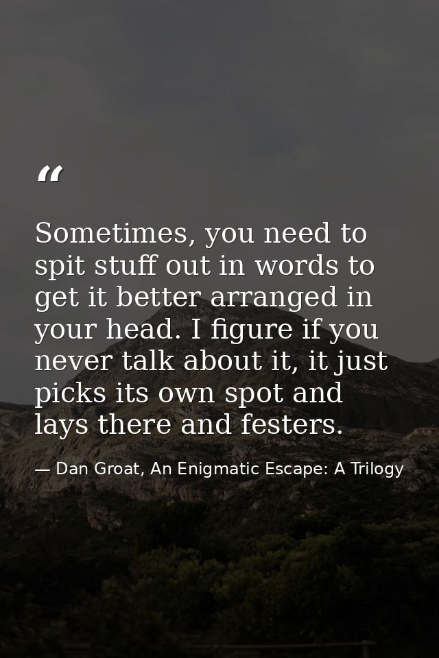 Sometimes, you need to spit stuff out in words to get it better arranged in your head. I figure if you never talk about  — Dan Groat, An Enigmatic Escape: A Trilogy