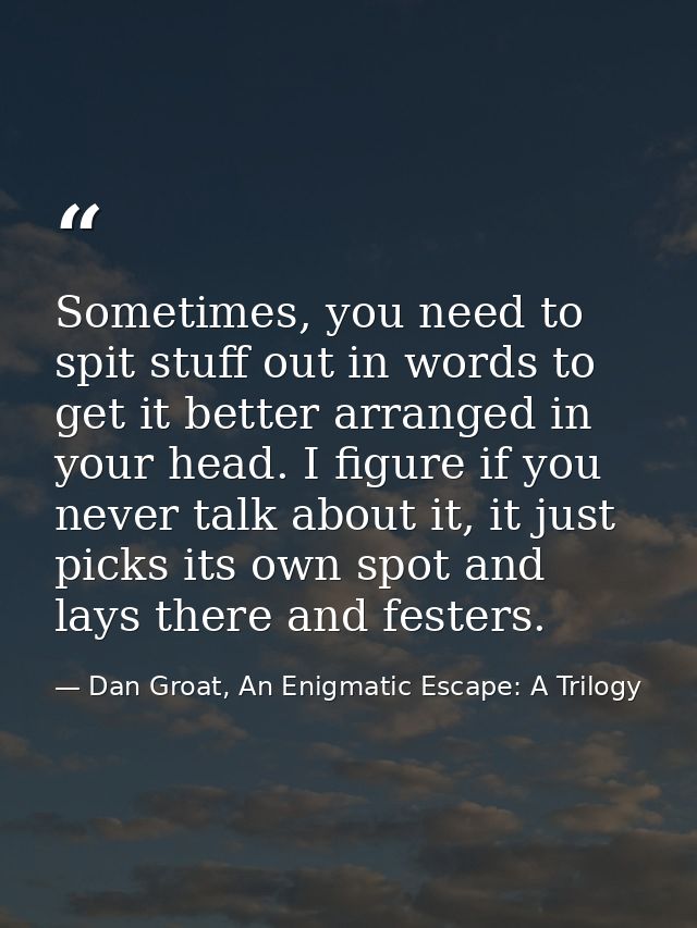 Sometimes, you need to spit stuff out in words to get it better arranged in your head. I figure if you never talk about  — Dan Groat, An Enigmatic Escape: A Trilogy