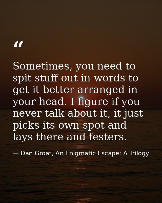 Sometimes, you need to spit stuff out in words to get it better arranged in your head. I figure if you never talk about  — Dan Groat, An Enigmatic Escape: A Trilogy