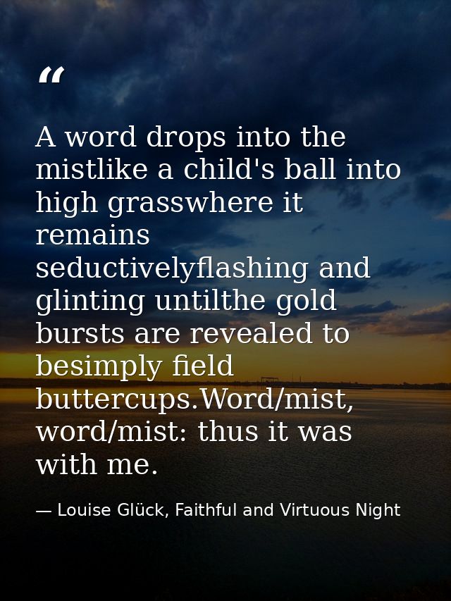 A word drops into the mistlike a child's ball into high grasswhere it remains seductivelyflashing and glinting untilthe  — Louise Glück, Faithful and Virtuous Night