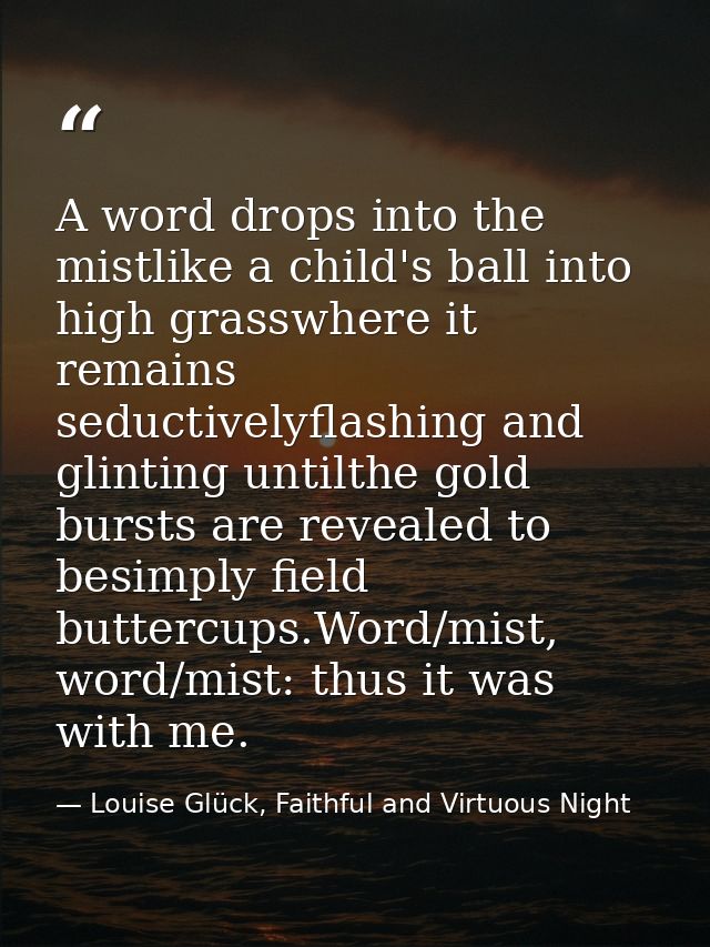 A word drops into the mistlike a child's ball into high grasswhere it remains seductivelyflashing and glinting untilthe  — Louise Glück, Faithful and Virtuous Night