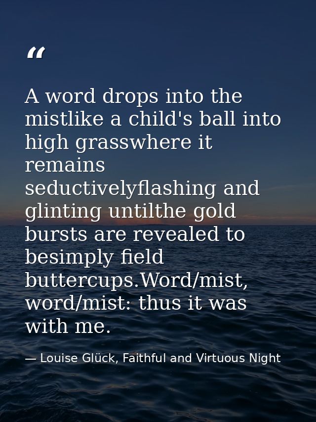 A word drops into the mistlike a child's ball into high grasswhere it remains seductivelyflashing and glinting untilthe  — Louise Glück, Faithful and Virtuous Night