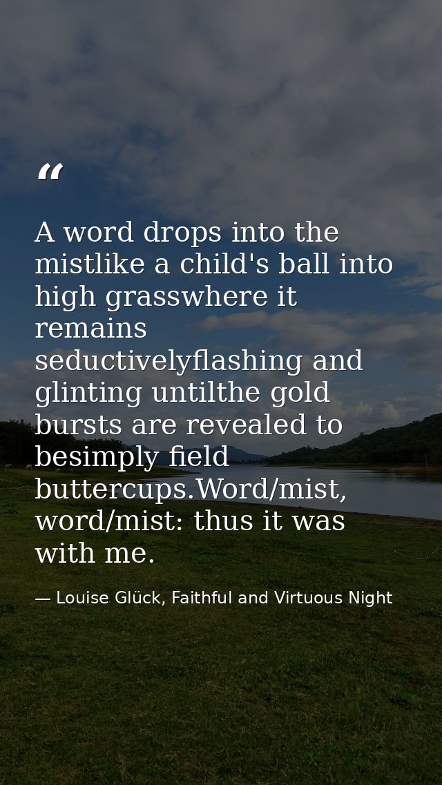 A word drops into the mistlike a child's ball into high grasswhere it remains seductivelyflashing and glinting untilthe  — Louise Glück, Faithful and Virtuous Night