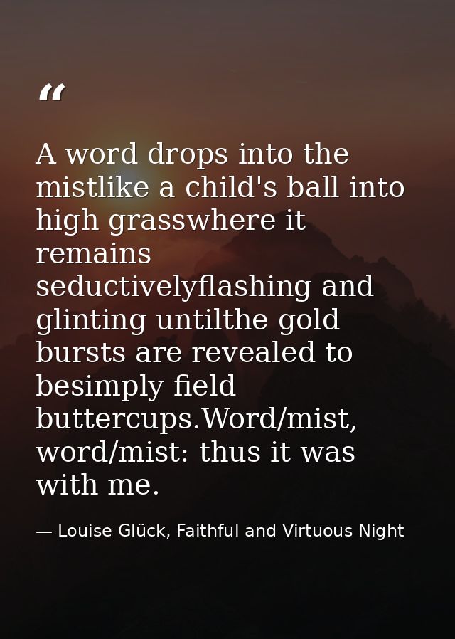 A word drops into the mistlike a child's ball into high grasswhere it remains seductivelyflashing and glinting untilthe  — Louise Glück, Faithful and Virtuous Night