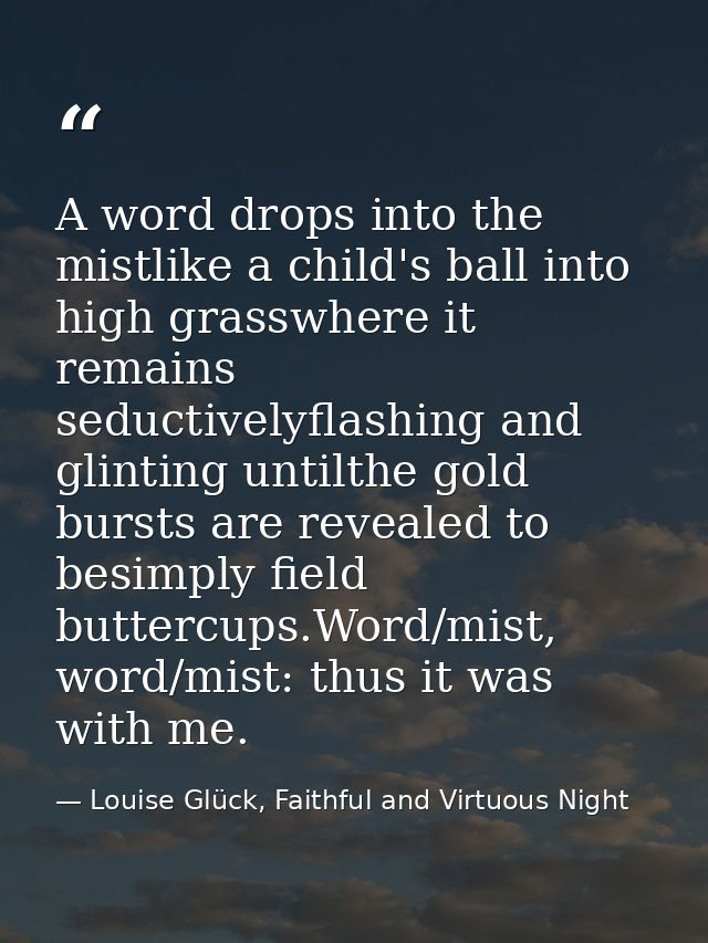 A word drops into the mistlike a child's ball into high grasswhere it remains seductivelyflashing and glinting untilthe  — Louise Glück, Faithful and Virtuous Night