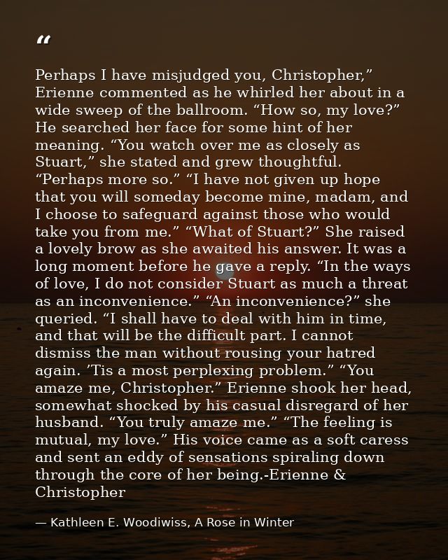 Perhaps I have misjudged you, Christopher,” Erienne commented as he whirled her about in a wide sweep of the ballroom. “ — Kathleen E. Woodiwiss, A Rose in Winter