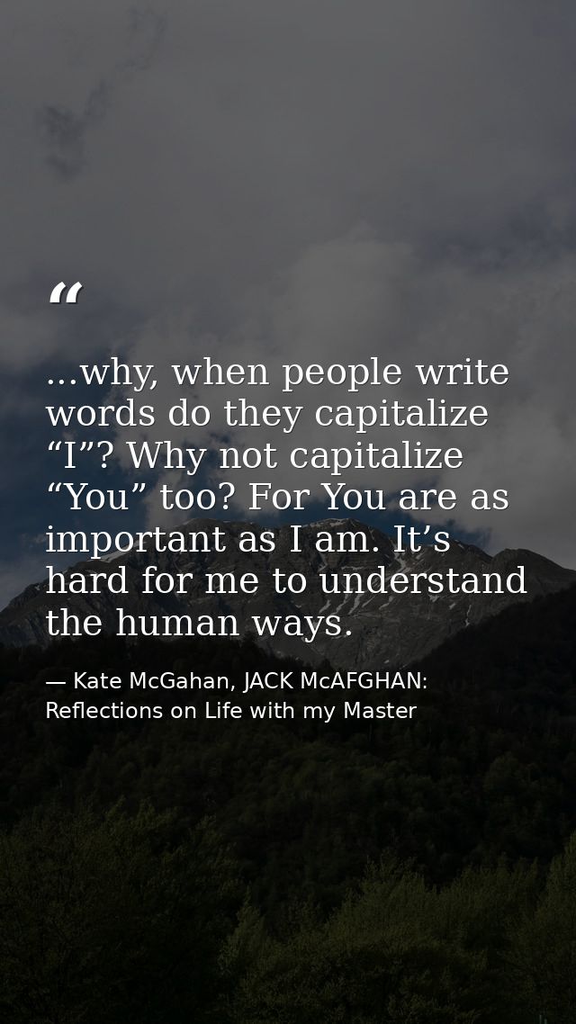 ...why, when people write words do they capitalize “I”? Why not capitalize “You” too? For You are as important as I am.  — Kate McGahan, JACK McAFGHAN: Reflections on Life with my Master