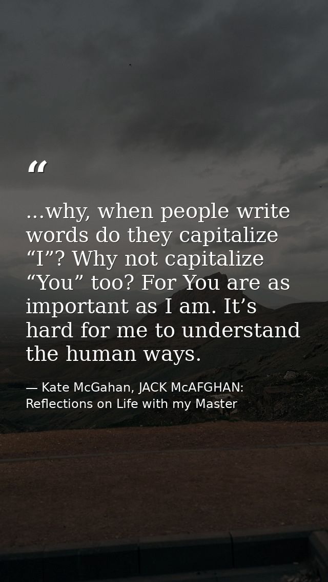 ...why, when people write words do they capitalize “I”? Why not capitalize “You” too? For You are as important as I am.  — Kate McGahan, JACK McAFGHAN: Reflections on Life with my Master