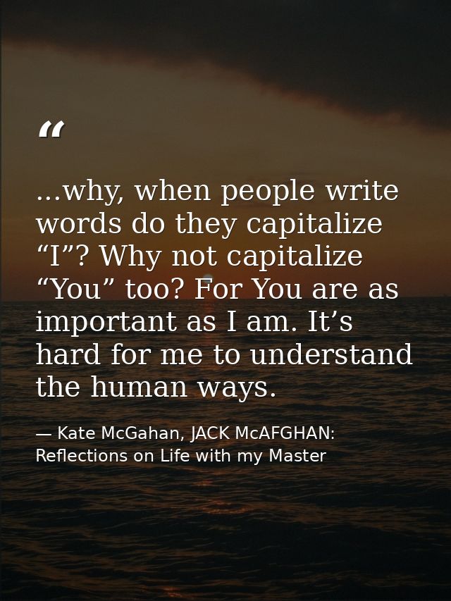...why, when people write words do they capitalize “I”? Why not capitalize “You” too? For You are as important as I am.  — Kate McGahan, JACK McAFGHAN: Reflections on Life with my Master