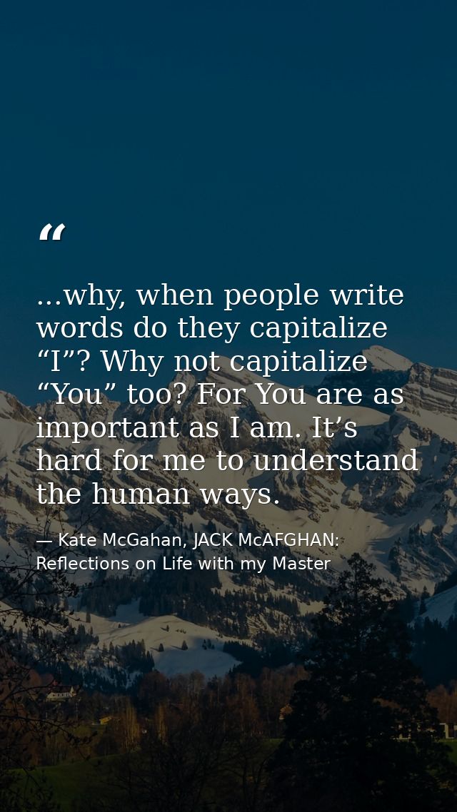 ...why, when people write words do they capitalize “I”? Why not capitalize “You” too? For You are as important as I am.  — Kate McGahan, JACK McAFGHAN: Reflections on Life with my Master